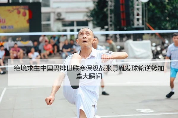 绝境求生中国男排世联赛保级战张景胤发球轮逆转加拿大瞬间